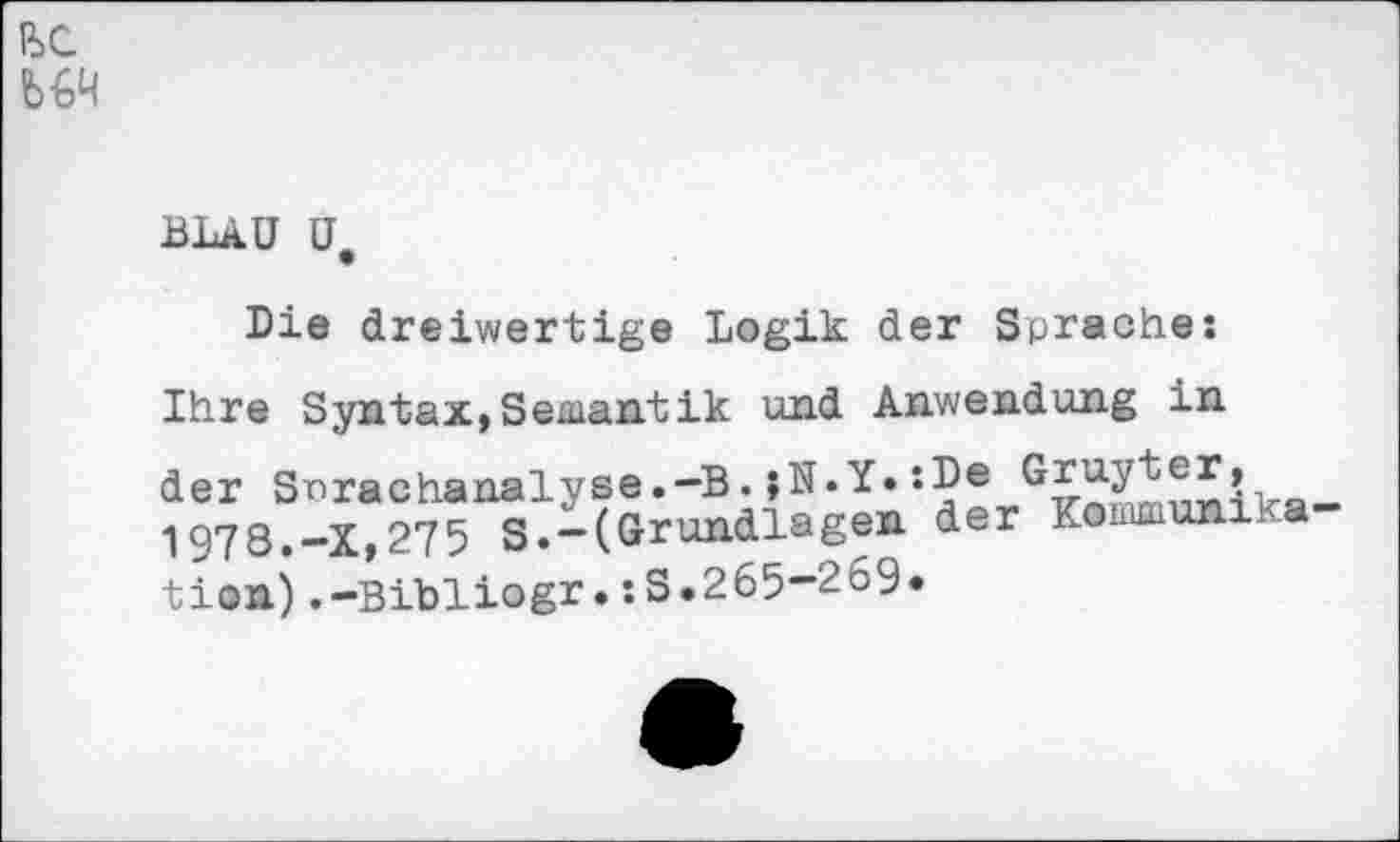 ﻿E>C
BLAU U,
Die dreiwertige Logik der Sprache:
Ihre Syntax,Semantik und Anwendung in der Snrachanalyse.-B.;N*Y.:De
1978.-X,275 S.-(Grundlagen der Kommunxka
tion) .-Bibliogr.:S.265-2o9«